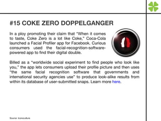 #15 COKE ZERO DOPPELGANGER In a ploy promoting their claim that “When it comes to taste, Coke Zero is a lot like Coke,” Coca-Cola launched a Facial Profiler app for Facebook. Curious consumers used the facial-recognition-software-powered app to find their digital double. Source: Iconoculture Billed as a “worldwide social experiment to find people who look like you,” the app lets consumers upload their profile picture and then uses “the same facial recognition software that governments and international security agencies use” to produce look-alike results from within its database of user-submitted snaps. Learn more  here . 