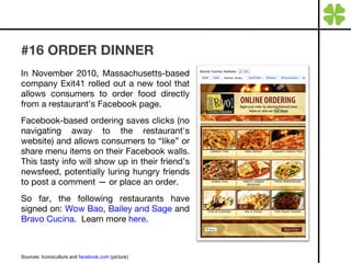 #16 ORDER DINNER In November 2010, Massachusetts-based company Exit41 rolled out a new tool that allows consumers to order food directly from a restaurant’s Facebook page. Facebook-based ordering saves clicks (no navigating away to the restaurant's website) and allows consumers to “like” or share menu items on their Facebook walls. This tasty info will show up in their friend’s newsfeed, potentially luring hungry friends to post a comment — or place an order.  So far, the following restaurants have signed on:  Wow Bao ,  Bailey and Sage  and  Bravo Cucina .  Learn more  here . Sources: Iconoculture and  facebook.com  (picture) 