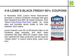 #18 LOWE’S BLACK FRIDAY 90% COUPONS In November 2010, Lowe’s Home Improvement launched a massive Facebook campaign that gave their Facebook fans 90% off certain products. Their “ Black Friday Sneak Peek Party ” lasted for three days and provided secret codes to fans who watched  short videos. Lowe’s shared a new 20- to 30-second video on its Facebook page everyday, and each video contained that days’ 90%-off coupon code. Fans who watched the video could then use the code for “certain items” in Lowe’s online store. Learn more  here . Source: SocialFresh.com 