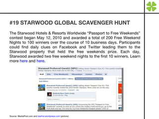 #19 STARWOOD GLOBAL SCAVENGER HUNT The Starwood Hotels & Resorts Worldwide “Passport to Free Weekends” contest began May 12, 2010 and awarded a total of 200 Free Weekend Nights to 100 winners over the course of 10 business days. Participants could find daily clues on Facebook and Twitter leading them to the Starwood property that held the free weekends prize. Each day, Starwood awarded two free weekend nights to the first 10 winners. Learn more  here  and  here . Source: MediaPost.com and  starhot.wordpress.com  (picture) 