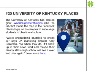#20 UNIVERSITY OF KENTUCKY PLACES The University of Kentucky has planted giant,  wooden pointer thingies  (like the tab that marks the map in the Facebook Places logo) on its campus to encourage students to check in at school. “ We’re encouraging students to check in,” says UK marketing director Kelly Bozeman, “so when they do, it’ll show up in their news feed and maybe their friends still in high school will see it over and over again.” Learn more  here . Source: adage.com 