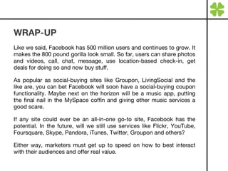 WRAP-UP Like we said, Facebook has 500 million users and continues to grow. It makes the 800 pound gorilla look small. So far, users can share photos and videos, call, chat, message, use location-based check-in, get deals for doing so and now buy stuff. As popular as social-buying sites like Groupon, LivingSocial and the like are, you can bet Facebook will soon have a social-buying coupon functionality. Maybe next on the horizon will be a music app, putting the final nail in the MySpace coffin and giving other music services a good scare. If any site could ever be an all-in-one go-to site, Facebook has the potential. In the future, will we still use services like Flickr, YouTube, Foursquare, Skype, Pandora, iTunes, Twitter, Groupon and others? Either way, marketers must get up to speed on how to best interact with their audiences and offer real value. 