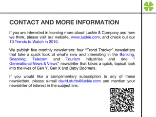 CONTACT AND MORE INFORMATION If you are interested in learning more about Luckie & Company and how we think, please visit our website,  www.luckie.com , and check out our  10 Trends to Watch in 2010 . We publish five monthly newsletters: four “Trend Tracker” newsletters that take a quick look at what’s new and interesting in the  Banking ,  Snacking ,  Telecom  and  Tourism  industries and one “ Generational News & Views ” newsletter that takes a quick, topical look into the lives of Gen Y, Gen X and Baby Boomers.  If you would like a complimentary subscription to any of these newsletters, please e-mail  [email_address]  and mention your newsletter of interest in the subject line. 