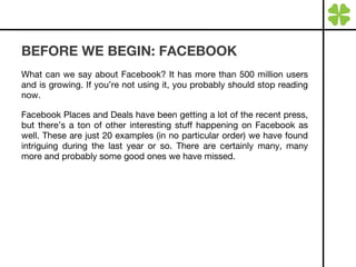 BEFORE WE BEGIN: FACEBOOK What can we say about Facebook? It has more than 500 million users and is growing. If you’re not using it, you probably should stop reading now. Facebook Places and Deals have been getting a lot of the recent press, but there’s a ton of other interesting stuff happening on Facebook as well. These are just 20 examples (in no particular order) we have found intriguing during the last year or so. There are certainly many, many more and probably some good ones we have missed. 