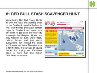 #1 RED BULL STASH SCAVENGER HUNT We’re hiding Red Bull Energy Shots all over the USA and posting clues on our Facebook page for the fans to find. Visit the Red Bull Stash contest page on Facebook and enter your ZIP code to get clues and your city scavenger hunt begins. Where are they hidden? All over: under trees, behind fences and just about everywhere, but without the clues you’ll never see them. The adventure is for the fans. It’s our way of saying thanks for tipping our Facebook page to more than one million fans. Learn more  here . Sources: yearofthescavenger.com and  atttaackr.com  (picture) 