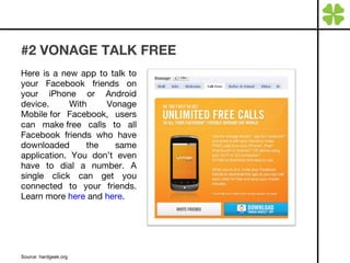 #2 VONAGE TALK FREE Here is a new app to talk to your Facebook friends on your iPhone or Android device. With Vonage Mobile for Facebook, users can make   free calls to all Facebook friends who have downloaded the same application. You don’t even have to dial a number. A single click can get you connected to your friends. Learn more  here  and  here . Source: hardgeek.org 