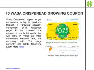 #3 WASA CRISPBREAD GROWING COUPON Wasa Crispbread hopes to get consumers to try its products through a “growing coupon” component on its Facebook page. At the moment, the coupon is worth 75 cents, but will grow in value as more consumers become fans, the company said. The page currently has 8,243 followers. Learn more  here .  Source:  brandweek.com 