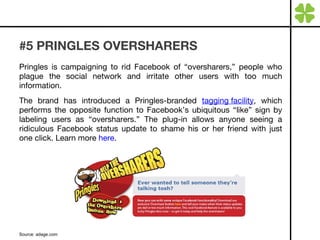 #5 PRINGLES OVERSHARERS Pringles is campaigning to rid Facebook of “oversharers,” people who plague the social network and irritate other users with too much information. The brand has introduced a Pringles-branded  tagging facility , which performs the opposite function to Facebook’s ubiquitous “like” sign by labeling users as “oversharers.” The plug-in allows anyone seeing a ridiculous Facebook status update to shame his or her friend with just one click. Learn more  here . Source: adage.com 