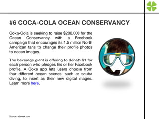 #6 COCA-COLA OCEAN CONSERVANCY Coka-Cola is seeking to raise $200,000 for the Ocean Conservancy with a Facebook campaign that encourages its 1.5 million North American fans to change their profile photos to ocean images.  The beverage giant is offering to donate $1 for each person who pledges his or her Facebook profile. A Coke app lets users choose from four different ocean scenes, such as scuba diving, to insert as their new digital images. Learn more  here . Source: adweek.com 