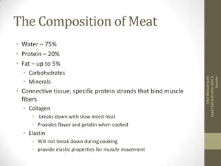 The Composition of Meat

• Carbohydrates
• Minerals

• Connective tissue; specific protein strands that bind muscle
fibers
• Collagen
• breaks down with slow moist heat
• Provides flavor and gelatin when cooked

• Elastin
• Will not break down during cooking
• provide elastic properties for muscle movement

Chef Michael Scott
Lead Chef Instructor AESCA
Boulder

• Water – 75%
• Protein – 20%
• Fat – up to 5%

 