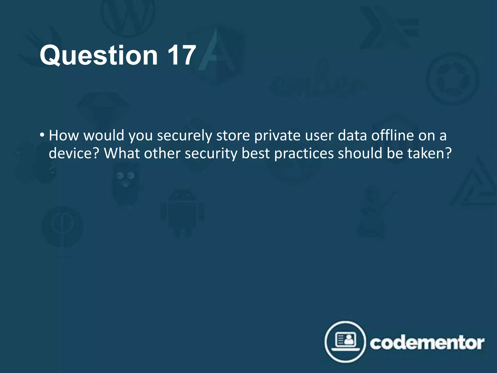 Question 17
• How would you securely store private user data offline on a
device? What other security best practices should be taken?
 