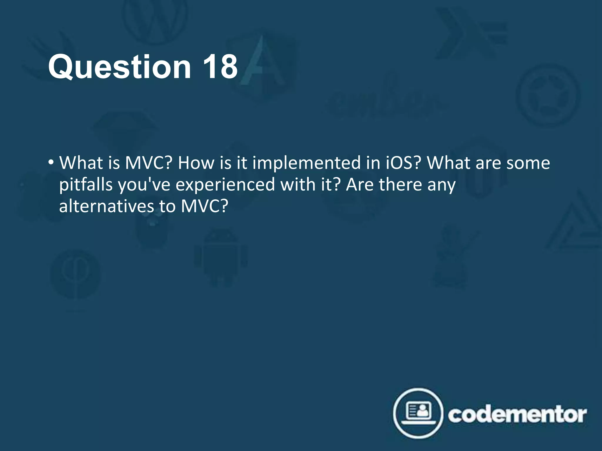 Question 18
• What is MVC? How is it implemented in iOS? What are some
pitfalls you've experienced with it? Are there any
alternatives to MVC?
 