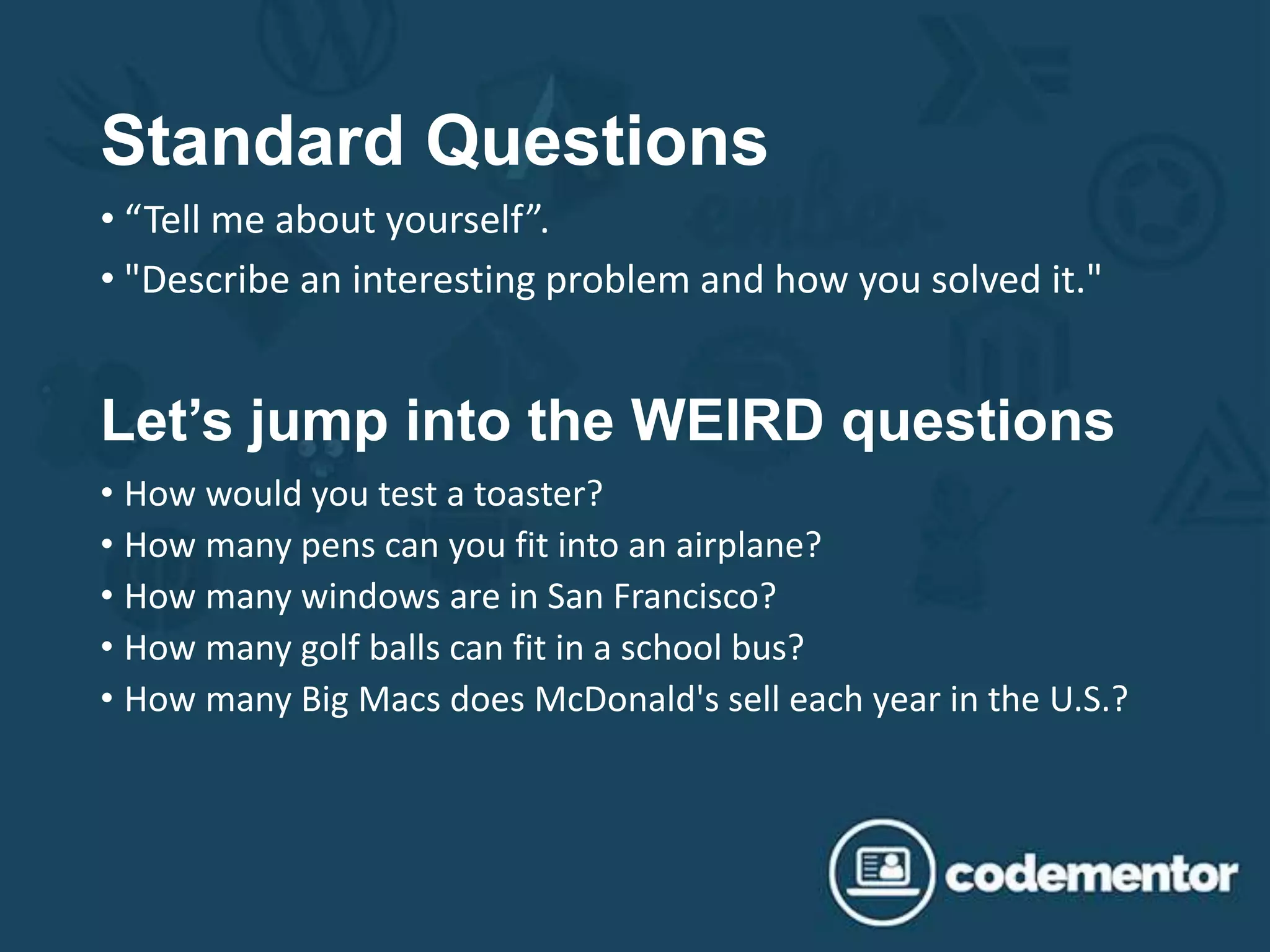 Standard Questions
• “Tell me about yourself”.
• "Describe an interesting problem and how you solved it."
Let’s jump into the WEIRD questions
• How would you test a toaster?
• How many pens can you fit into an airplane?
• How many windows are in San Francisco?
• How many golf balls can fit in a school bus?
• How many Big Macs does McDonald's sell each year in the U.S.?
 