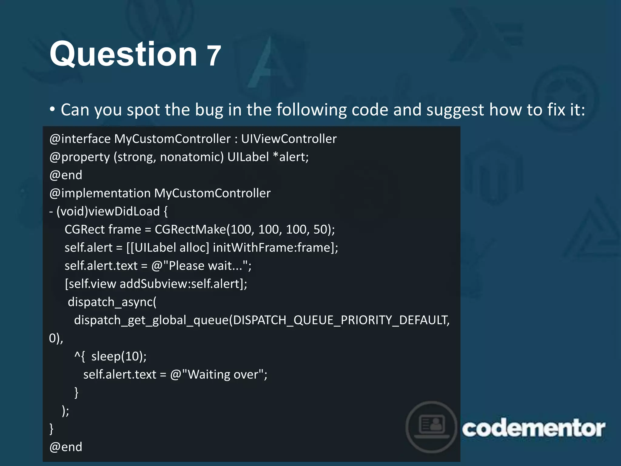 Question 7
• Can you spot the bug in the following code and suggest how to fix it:
@interface MyCustomController : UIViewController
@property (strong, nonatomic) UILabel *alert;
@end
@implementation MyCustomController
- (void)viewDidLoad {
CGRect frame = CGRectMake(100, 100, 100, 50);
self.alert = [[UILabel alloc] initWithFrame:frame];
self.alert.text = @"Please wait...";
[self.view addSubview:self.alert];
dispatch_async(
dispatch_get_global_queue(DISPATCH_QUEUE_PRIORITY_DEFAULT,
0),
^{ sleep(10);
self.alert.text = @"Waiting over";
}
);
}
@end
 