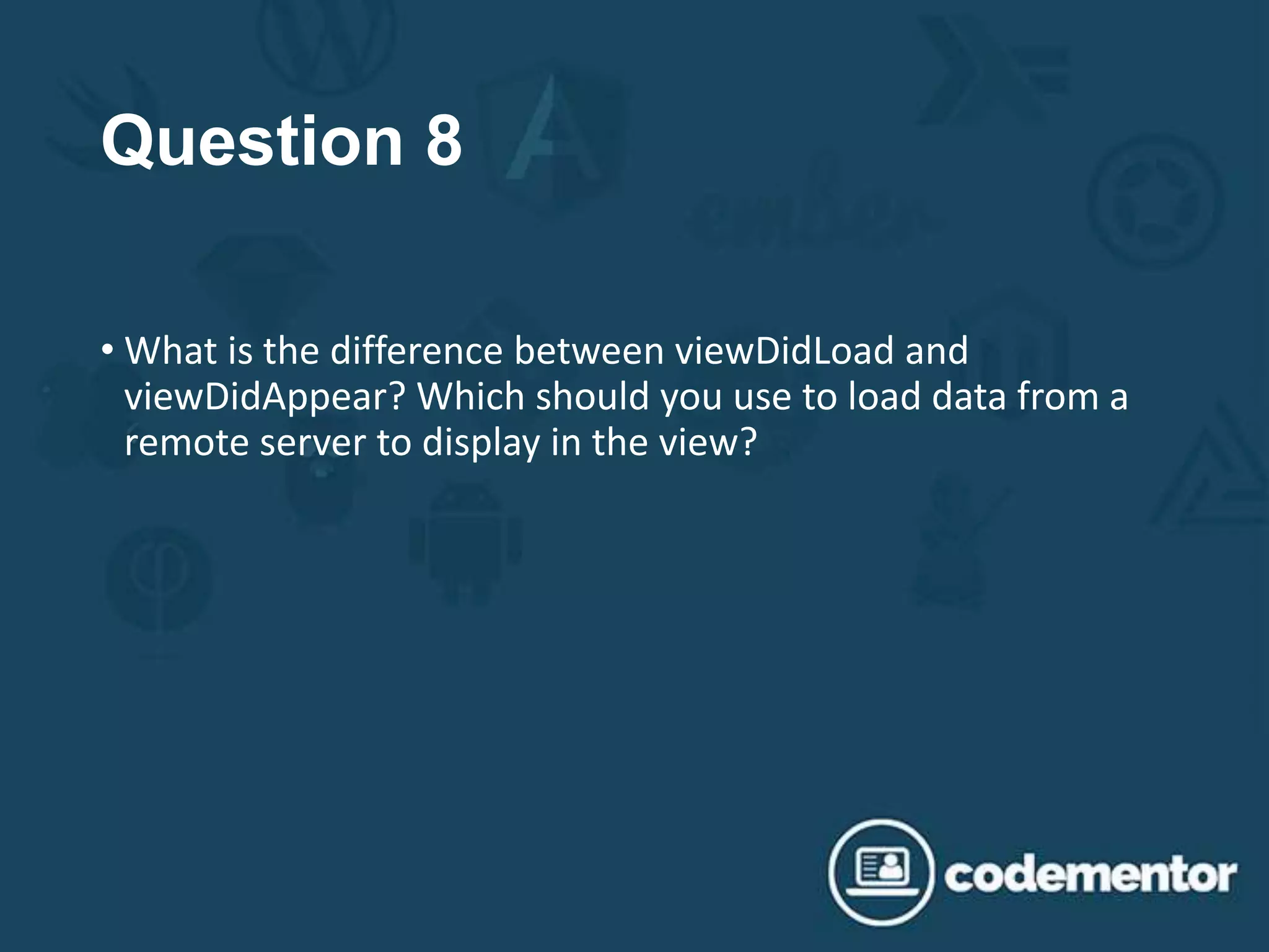 Question 8
• What is the difference between viewDidLoad and
viewDidAppear? Which should you use to load data from a
remote server to display in the view?
 