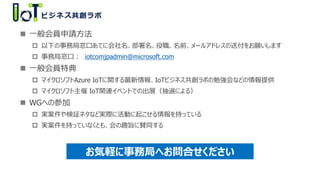  一般会員申請方法
 以下の事務局窓口あてに会社名、部署名、役職、名前、メールアドレスの送付をお願いします
 事務局窓口： iotcomjpadmin@microsoft.com
 一般会員特典
 マイクロソフトAzure IoTに関する最新情報、IoTビジネス共創ラボの勉強会などの情報提供
 マイクロソフト主催 IoT関連イベントでの出展（抽選による）
 WGへの参加
 実案件や検証ネタなど実際に活動に起こせる情報を持っている
 実案件を持っていなくとも、会の趣旨に賛同する
お気軽に事務局へお問合せください
 