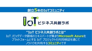 “IoT ビジネス共創ラボとは”
IoT /ビッグデータ領域のエキスパートが集まりMicrosoft Azureを
プラットフォームとする IoT プロジェクトの共同検証を通じて
ノウハウを共有するコミュニティです
創立5年のIoTコミュニティ
 