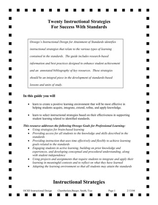 OCSD Instructional Design Chamberlain,Burger, Smith, Tice Page 1 2/13/04
Twenty Instructional Strategies
For Success With Standards
In this guide you will
 learn to create a positive learning environment that will be most effective in
helping students acquire, integrate, extend, refine, and apply knowledge.
 learn to select instructional strategies based on their effectiveness in supporting
student learning related to identified standards.
This resource addresses the following Oswego Goals for Professional Learning:
 Using strategies for brain-based learning
 Providing access for all students to the knowledge and skills described in the
standards
 Providing instruction that uses time effectively and flexibly to achieve learning
goals related to the standards
 Engaging students in active learning, building on prior knowledge and
experiences, and developing conceptual and procedural understanding, along
with student independence
 Using projects and assignments that require students to integrate and apply their
learning in meaningful contexts and to reflect on what they have learned
 Adapting the learning environment so that all students may attain the standards
Instructional Strategies
Oswego’s Instructional Design for Attainment of Standards identifies
instructional strategies that relate to the various types of learning
contained in the standards. The guide includes research-based
information and best practices designed to enhance student achievement
and an annotated bibliography of key resources. These strategies
should be an integral piece in the development of standards-based
lessons and units of study.
 