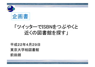 企画書 「ツイッターでISBNをつぶやくと近くの図書館を探す」 平成２２年４月２９日 東京大学柏図書館 前田朗 