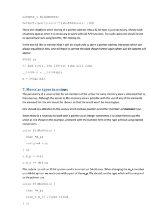 uintptr_t bufAddress;

GetBufferAddr((void **)&bufAddress); //OK

There are situations when storing of a pointer address into a 32-bit type is just necessary. Mostly such
situations appear when it is necessary to work with old API functions. For such cases one should resort
to special functions LongToIntPtr, PtrToUlong etc.

In the end I'd like to mention that it will be a bad style to store a pointer address into types which are
always equal to 64-bits. One will have to correct the code shown further again when 128-bit systems will
appear.

PVOID p;

// Bad style. The 128-bit time will come.

__int64 n = __int64(p);

p = PVOID(n);


7. Memsize types in unions
The peculiarity of a union is that for all members of the union the same memory area is allocated that is,
they overlap. Although the access to this memory area is possible with the use of any of the elements
the element for this aim should be chosen so that the result won't be meaningless.

One should pay attention to the unions which contain pointers and other members of memsize type.

When there is a necessity to work with a pointer as an integer sometimes it is convenient to use the
union as it is shown in the example, and work with the numeric form of the type without using explicit
conversions.

union PtrNumUnion {

  char *m_p;

  unsigned m_n;

} u;

u.m_p = str;

u.m_n += delta;

This code is correct on 32-bit systems and is incorrect on 64-bit ones. When changing the m_n member
on a 64-bit system we work only with a part of the m_p. We should use the type which will correspond
to the pointer size.

union PtrNumUnion {

  char *m_p;

  size_t m_n; //type fixed

} u;
 