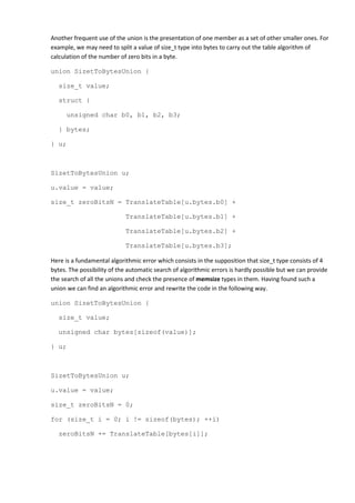 Another frequent use of the union is the presentation of one member as a set of other smaller ones. For
example, we may need to split a value of size_t type into bytes to carry out the table algorithm of
calculation of the number of zero bits in a byte.

union SizetToBytesUnion {

   size_t value;

   struct {

      unsigned char b0, b1, b2, b3;

   } bytes;

} u;



SizetToBytesUnion u;

u.value = value;

size_t zeroBitsN = TranslateTable[u.bytes.b0] +

                            TranslateTable[u.bytes.b1] +

                            TranslateTable[u.bytes.b2] +

                            TranslateTable[u.bytes.b3];

Here is a fundamental algorithmic error which consists in the supposition that size_t type consists of 4
bytes. The possibility of the automatic search of algorithmic errors is hardly possible but we can provide
the search of all the unions and check the presence of memsize types in them. Having found such a
union we can find an algorithmic error and rewrite the code in the following way.

union SizetToBytesUnion {

   size_t value;

   unsigned char bytes[sizeof(value)];

} u;



SizetToBytesUnion u;

u.value = value;

size_t zeroBitsN = 0;

for (size_t i = 0; i != sizeof(bytes); ++i)

   zeroBitsN += TranslateTable[bytes[i]];
 
