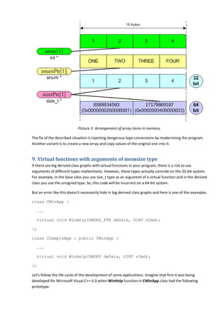 Picture 3. Arrangement of array items in memory.

The fix of the described situation is rejecting dangerous type conversions by modernizing the program.
Another variant is to create a new array and copy values of the original one into it.


9. Virtual functions with arguments of memsize type
If there are big derived class graphs with virtual functions in your program, there is a risk to use
arguments of different types inattentively. However, these types actually coincide on the 32-bit system.
For example, in the base class you use size_t type as an argument of a virtual function and in the derived
class you use the unsigned type. So, this code will be incorrect on a 64-bit system.

But an error like this doesn't necessarily hide in big derived class graphs and here is one of the examples.

class CWinApp {

   ...

   virtual void WinHelp(DWORD_PTR dwData, UINT nCmd);

};

class CSampleApp : public CWinApp {

   ...

   virtual void WinHelp(DWORD dwData, UINT nCmd);

};

Let's follow the life-cycle of the development of some applications. Imagine that first it was being
developed for Microsoft Visual C++ 6.0 when WinHelp function in CWinApp class had the following
prototype:
 