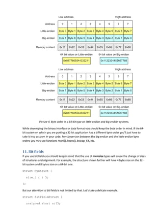 Picture 4. Byte order in a 64-bit type on little-endian and big-endian systems.

While developing the binary interface or data format you should keep the byte order in mind. If the 64-
bit system on which you are porting a 32-bit application has a different byte order you'll just have to
take it into account in your code. For conversion between the big-endian and the little-endian byte
orders you may use functions htonl(), htons(), bswap_64, etc.


11. Bit fields
If you use bit fields you should keep in mind that the use of memsize types will cause the change of sizes
of structures and alignment. For example, the structure shown further will have 4 bytes size on the 32-
bit system and 8 bytes size on a 64-bit one.

struct MyStruct {

   size_t r : 5;

};

But our attention to bit fields is not limited by that. Let's take a delicate example.

struct BitFieldStruct {

   unsigned short a:15;
 