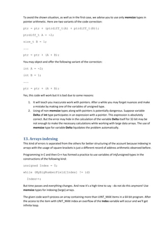 To avoid the shown situation, as well as in the first case, we advise you to use only memsize types in
pointer arithmetic. Here are two variants of the code correction:

ptr = ptr + (ptrdiff_t(A) + ptrdiff_t(B));

ptrdiff_t A = -2;

size_t B = 1;

...

ptr = ptr + (A + B);

You may object and offer the following variant of the correction:

int A = -2;

int B = 1;

...

ptr = ptr + (A + B);

Yes, this code will work but it is bad due to some reasons:

    1. It will teach you inaccurate work with pointers. After a while you may forget nuances and make
       a mistake by making one of the variables of unsigned type.
    2. Using of non-memsize types along with pointers is potentially dangerous. Suppose variable
       Delta of int type participates in an expression with a pointer. This expression is absolutely
       correct. But the error may hide in the calculation of the variable Delta itself for 32-bit may be
       not enough to make the necessary calculations while working with large data arrays. The use of
       memsize type for variable Delta liquidates the problem automatically.


13. Arrays indexing
This kind of errors is separated from the others for better structuring of the account because indexing in
arrays with the usage of square brackets is just a different record of address arithmetic observed before.

Programming in C and then C++ has formed a practice to use variables of int/unsigned types in the
constructions of the following kind:

unsigned Index = 0;

while (MyBigNumberField[Index] != id)

   Index++;

But time passes and everything changes. And now it's a high time to say - do not do this anymore! Use
memsize types for indexing (large) arrays.

The given code won't process an array containing more than UINT_MAX items in a 64-bit program. After
the access to the item with UNIT_MAX index an overflow of the Index variable will occur and we'll get
infinite loop.
 