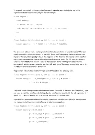 To persuade you entirely in the necessity of using only memsize types for indexing and in the
expressions of address arithmetic, I'll give the last example.

class Region {

    float *array;

    int Width, Height, Depth;

    float Region::GetCell(int x, int y, int z) const;

    ...

};

float Region::GetCell(int x, int y, int z) const {

    return array[x + y * Width + z * Width * Height];

}

The given code is taken from a real program of mathematics simulation in which the size of RAM is an
important resource, and the possibility to use more than 4 Gb of memory on the 64-bit architecture
improves the calculation speed greatly. In the programs of this class one-dimensional arrays are often
used to save memory while they participate as three-dimensional arrays. For this purpose there are
functions like GetCell which provide access to the necessary items. But the given code will work
correctly only with the arrays containing less than INT_MAX items. The reason for that is the use of 32-
bit int types for calculation of the items index.

Programmers often make a mistake trying to correct the code in the following way:

float Region::GetCell(int x, int y, int z) const {

    return array[static_cast<ptrdiff_t>(x) + y * Width +

                      z * Width * Height];

}

They know that according to C++ rules the expression for calculation of the index will have ptrdiff_t type
and hope to avoid the overflow with its help. But the overflow may occur inside the sub-expression "y *
Width" or "z * Width * Height" since the int type is still used to calculate them.

If you want to correct the code without changing types of the variables participating in the expression
you may use explicit type conversion of every variable to memsize type:

float Region::GetCell(int x, int y, int z) const {

    return array[ptrdiff_t(x) +

                      ptrdiff_t(y) * ptrdiff_t(Width) +

                      ptrdiff_t(z) * ptrdiff_t(Width) *

                      ptrdiff_t(Height)];
 