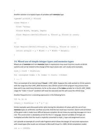 }

Another solution is to replace types of variables with memsize type:

typedef ptrdiff_t TCoord;

class Region {

    float *array;

    TCoord Width, Height, Depth;

    float Region::GetCell(TCoord x, TCoord y, TCoord z) const;

    ...

};

float Region::GetCell(TCoord x, TCoord y, TCoord z) const {

    return array[x + y * Width + z * Width * Height];

}


14. Mixed use of simple integer types and memsize types
Mixed use of memsize and non-memsize types in expressions may cause incorrect results on 64-bit
systems and can be related to the change of the input values rate. Let's study some examples.

size_t Count = BigValue;

for (unsigned Index = 0; Index != Count; ++Index)

{ ... }

This is an example of an eternal loop if Count > UINT_MAX. Suppose this code worked on 32-bit systems
with the range less than UINT_MAX iterations. But a 64-bit variant of the program may process more
data and it may need more iterations. As far as the values of the Index variable lie in the [0..UINT_MAX]
range the "Index != Count" condition will never be executed and this will cause the infinite loop.

Another frequent error is recording expressions in the following form:

int x, y, z;

intptr_t SizeValue = x * y * z;

Similar examples were discussed earlier when during the calculation of values with the use of non-
memsize types an arithmetic overflow occurred. And the last result was incorrect. Search and correction
of the given code is made more difficult because compilers do not show any warning messages on it as a
rule. This construction is absolytely correct for the C++ language. Several variables of int type are
multiplied and after that the result is implicitly converted to intptr_t type and assignment occurs.

Let's provide an example of a small code fragment which shows the danger of inaccurate expressions
with mixed types (the results are retrieved in Microsoft Visual C++ 2005, 64-bit compilation mode).

int x = 100000;
 