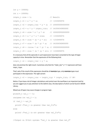 int y = 100000;

int z = 100000;

intptr_t size = 1;                                     // Result:

intptr_t v1 = x * y * z;                               // -1530494976

intptr_t v2 = intptr_t(x) * y * z;                     // 1000000000000000

intptr_t v3 = x * y * intptr_t(z);                     // 141006540800000

intptr_t v4 = size * x * y * z;                        // 1000000000000000

intptr_t v5 = x * y * z * size;                        // -1530494976

intptr_t v6 = size * (x * y * z);                      // -1530494976

intptr_t v7 = size * (x * y) * z;                      // 141006540800000

intptr_t v8 = ((size * x) * y) * z; // 1000000000000000

intptr_t v9 = size * (x * (y * z)); // -1530494976

It is necessary that all the operands in such expressions have been converted to the type of larger
capacity in time. Remember that the expression of the following kind:

intptr_t v2 = intptr_t(x) + y * z;

does not promise the right result. It promises only that the "intptr_t(x) * y * z" expression will have
intptr_t type.

That's why if the result of the expression should be of memsize type, only memsize types must
participate in the expression. The right variant:

intptr_t v2 = intptr_t(x) + intptr_t(y) * intptr_t(z); // OK!

Notice. If you have a lot of integer calculations and control over the overflows is an important task for
you we suggest you to pay attention to the SafeInt class, the description of which can be found in MSDN
Library.

Mixed use of types may cause changes in program logic.

ptrdiff_t val_1 = -1;

unsigned int val_2 = 1;

if (val_1 > val_2)

   printf ("val_1 is greater than val_2n");

else

   printf ("val_1 is not greater than val_2n");



//Output on 32-bit system: "val_1 is greater than val_2"
 