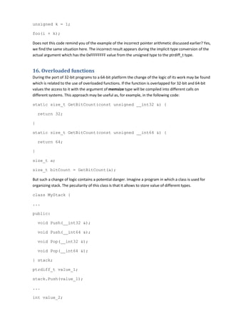 unsigned k = 1;

foo(i + k);

Does not this code remind you of the example of the incorrect pointer arithmetic discussed earlier? Yes,
we find the same situation here. The incorrect result appears during the implicit type conversion of the
actual argument which has the 0xFFFFFFFF value from the unsigned type to the ptrdiff_t type.


16. Overloaded functions
During the port of 32-bit programs to a 64-bit platform the change of the logic of its work may be found
which is related to the use of overloaded functions. If the function is overlapped for 32-bit and 64-bit
values the access to it with the argument of memsize type will be compiled into different calls on
different systems. This approach may be useful as, for example, in the following code:

static size_t GetBitCount(const unsigned __int32 &) {

    return 32;

}

static size_t GetBitCount(const unsigned __int64 &) {

    return 64;

}

size_t a;

size_t bitCount = GetBitCount(a);

But such a change of logic contains a potential danger. Imagine a program in which a class is used for
organizing stack. The peculiarity of this class is that it allows to store value of different types.

class MyStack {

...

public:

    void Push(__int32 &);

    void Push(__int64 &);

    void Pop(__int32 &);

    void Pop(__int64 &);

} stack;

ptrdiff_t value_1;

stack.Push(value_1);

...

int value_2;
 