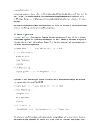 stack.Pop(value_2);

A careless programmer placed values of different types (ptrdiff_t and int) and then took them form the
stack. On the 32-bit system their sizes coincided and everything worked perfectly. When the size of
ptrdiff_t type changes in a 64-bit program, the stack object begins to take more bytes than it retrieves
out later.

We think you understand this kind of errors and that you should pay attention to the call of overloaded
functions transferring actual arguments of memsize type.


17. Data alignment
Processors work more efficiently when they deal with data aligned properly. As a rule the 32-bit data
item must be aligned at the border multiple of 4 bytes and the 64-bit item at the border multiple of 8
bytes. An attempt to work with unaligned data on IA-64 (Itanium) processors will cause an exception as
it is shown in the following example,.

#pragma pack (1) // Also set by key /Zp in MSVC

struct AlignSample {

    unsigned size;

    void *pointer;

} object;

void foo(void *p) {

    object.pointer = p; // Alignment fault

}

If you have to work with unaligned data on Itanium you should tell this to the compiler. For example,
you may use a special macro UNALIGNED:

#pragma pack (1) // Also set by key /Zp in MSVC

struct AlignSample {

    unsigned size;

    void *pointer;

} object;

void foo(void *p) {

    *(UNALIGNED void *)&object.pointer = p; //Very slow

}

This solution is not efficient, because the access to the unaligned data will be several times slower. A
better result may be achieved if you arrange up to 32-bit, 16-bit and 8-bit items in 64-bit data items.
 