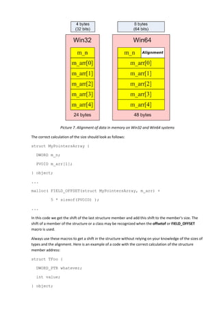 Picture 7. Alignment of data in memory on Win32 and Win64 systems

The correct calculation of the size should look as follows:

struct MyPointersArray {

   DWORD m_n;

   PVOID m_arr[1];

} object;

...

malloc( FIELD_OFFSET(struct MyPointersArray, m_arr) +

            5 * sizeof(PVOID) );

...

In this code we get the shift of the last structure member and add this shift to the member's size. The
shift of a member of the structure or a class may be recognized when the offsetof or FIELD_OFFSET
macro is used.

Always use these macros to get a shift in the structure without relying on your knowledge of the sizes of
types and the alignment. Here is an example of a code with the correct calculation of the structure
member address:

struct TFoo {

   DWORD_PTR whatever;

   int value;

} object;
 