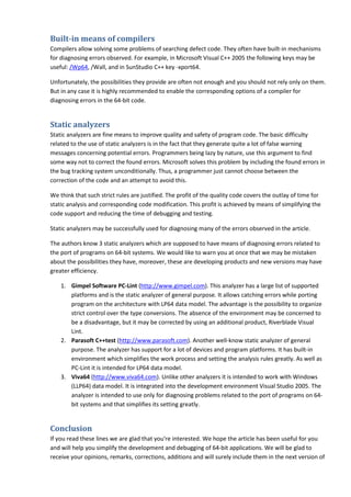 Built-in means of compilers
Compilers allow solving some problems of searching defect code. They often have built-in mechanisms
for diagnosing errors observed. For example, in Microsoft Visual C++ 2005 the following keys may be
useful: /Wp64, /Wall, and in SunStudio C++ key -xport64.

Unfortunately, the possibilities they provide are often not enough and you should not rely only on them.
But in any case it is highly recommended to enable the corresponding options of a compiler for
diagnosing errors in the 64-bit code.


Static analyzers
Static analyzers are fine means to improve quality and safety of program code. The basic difficulty
related to the use of static analyzers is in the fact that they generate quite a lot of false warning
messages concerning potential errors. Programmers being lazy by nature, use this argument to find
some way not to correct the found errors. Microsoft solves this problem by including the found errors in
the bug tracking system unconditionally. Thus, a programmer just cannot choose between the
correction of the code and an attempt to avoid this.

We think that such strict rules are justified. The profit of the quality code covers the outlay of time for
static analysis and corresponding code modification. This profit is achieved by means of simplifying the
code support and reducing the time of debugging and testing.

Static analyzers may be successfully used for diagnosing many of the errors observed in the article.

The authors know 3 static analyzers which are supposed to have means of diagnosing errors related to
the port of programs on 64-bit systems. We would like to warn you at once that we may be mistaken
about the possibilities they have, moreover, these are developing products and new versions may have
greater efficiency.

    1. Gimpel Software PC-Lint (http://www.gimpel.com). This analyzer has a large list of supported
       platforms and is the static analyzer of general purpose. It allows catching errors while porting
       program on the architecture with LP64 data model. The advantage is the possibility to organize
       strict control over the type conversions. The absence of the environment may be concerned to
       be a disadvantage, but it may be corrected by using an additional product, Riverblade Visual
       Lint.
    2. Parasoft C++test (http://www.parasoft.com). Another well-know static analyzer of general
       purpose. The analyzer has support for a lot of devices and program platforms. It has built-in
       environment which simplifies the work process and setting the analysis rules greatly. As well as
       PC-Lint it is intended for LP64 data model.
    3. Viva64 (http://www.viva64.com). Unlike other analyzers it is intended to work with Windows
       (LLP64) data model. It is integrated into the development environment Visual Studio 2005. The
       analyzer is intended to use only for diagnosing problems related to the port of programs on 64-
       bit systems and that simplifies its setting greatly.


Conclusion
If you read these lines we are glad that you're interested. We hope the article has been useful for you
and will help you simplify the development and debugging of 64-bit applications. We will be glad to
receive your opinions, remarks, corrections, additions and will surely include them in the next version of
 