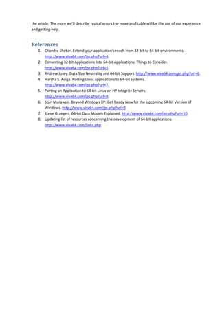 the article. The more we'll describe typical errors the more profitable will be the use of our experience
and getting help.


References
    1. Chandra Shekar. Extend your application's reach from 32-bit to 64-bit environments.
       http://www.viva64.com/go.php?url=4.
    2. Converting 32-bit Applications Into 64-bit Applications: Things to Consider.
       http://www.viva64.com/go.php?url=5.
    3. Andrew Josey. Data Size Neutrality and 64-bit Support. http://www.viva64.com/go.php?url=6.
    4. Harsha S. Adiga. Porting Linux applications to 64-bit systems.
       http://www.viva64.com/go.php?url=7.
    5. Porting an Application to 64-bit Linux on HP Integrity Servers.
       http://www.viva64.com/go.php?url=8.
    6. Stan Murawski. Beyond Windows XP: Get Ready Now for the Upcoming 64-Bit Version of
       Windows. http://www.viva64.com/go.php?url=9.
    7. Steve Graegert. 64-bit Data Models Explained. http://www.viva64.com/go.php?url=10.
    8. Updating list of resources concerning the development of 64-bit applications.
       http://www.viva64.com/links.php
 