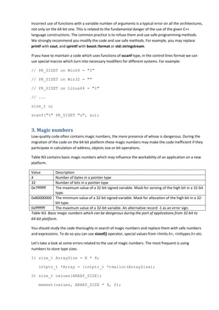 Incorrect use of functions with a variable number of arguments is a typical error on all the architectures,
not only on the 64-bit one. This is related to the fundamental danger of the use of the given C++
language constructions. The common practice is to refuse them and use safe programming methods.
We strongly recommend you modify the code and use safe methods. For example, you may replace
printf with cout, and sprintf with boost::format or std::stringstream.

If you have to maintain a code which uses functions of sscanf type, in the control lines format we can
use special macros which turn into necessary modifiers for different systems. For example:

// PR_SIZET on Win64 = "I"

// PR_SIZET on Win32 = ""

// PR_SIZET on Linux64 = "l"

// ...

size_t u;

scanf("%" PR_SIZET "u", &u);


3. Magic numbers
Low-quality code often contains magic numbers, the mere presence of whose is dangerous. During the
migration of the code on the 64-bit platform these magic numbers may make the code inefficient if they
participate in calculation of address, objects size or bit operations.

Table N3 contains basic magic numbers which may influence the workability of an application on a new
platform.

Value          Description
4              Number of bytes in a pointer type
32             Number of bits in a pointer type
0x7fffffff     The maximum value of a 32-bit signed variable. Mask for zeroing of the high bit in a 32-bit
               type.
0x80000000 The minimum value of a 32-bit signed variable. Mask for allocation of the high bit in a 32-
               bit type.
0xffffffff     The maximum value of a 32-bit variable. An alternative record -1 as an error sign.
Table N3. Basic magic numbers which can be dangerous during the port of applications from 32-bit to
64-bit platform.

You should study the code thoroughly in search of magic numbers and replace them with safe numbers
and expressions. To do so you can use sizeof() operator, special values from <limits.h>, <inttypes.h> etc.

Let's take a look at some errors related to the use of magic numbers. The most frequent is using
numbers to store type sizes.

1) size_t ArraySize = N * 4;

     intptr_t *Array = (intptr_t *)malloc(ArraySize);

2) size_t values[ARRAY_SIZE];

     memset(values, ARRAY_SIZE * 4, 0);
 
