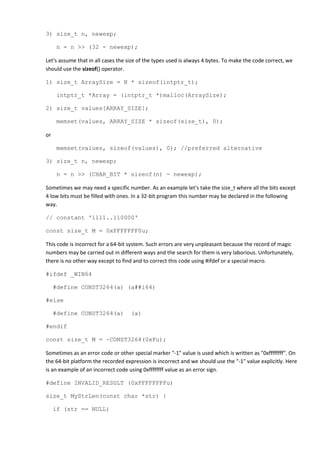 3) size_t n, newexp;

     n = n >> (32 - newexp);

Let's assume that in all cases the size of the types used is always 4 bytes. To make the code correct, we
should use the sizeof() operator.

1) size_t ArraySize = N * sizeof(intptr_t);

     intptr_t *Array = (intptr_t *)malloc(ArraySize);

2) size_t values[ARRAY_SIZE];

     memset(values, ARRAY_SIZE * sizeof(size_t), 0);

or

     memset(values, sizeof(values), 0); //preferred alternative

3) size_t n, newexp;

     n = n >> (CHAR_BIT * sizeof(n) - newexp);

Sometimes we may need a specific number. As an example let's take the size_t where all the bits except
4 low bits must be filled with ones. In a 32-bit program this number may be declared in the following
way.

// constant '1111..110000'

const size_t M = 0xFFFFFFF0u;

This code is incorrect for a 64-bit system. Such errors are very unpleasant because the record of magic
numbers may be carried out in different ways and the search for them is very laborious. Unfortunately,
there is no other way except to find and to correct this code using #ifdef or a special macro.

#ifdef _WIN64

     #define CONST3264(a) (a##i64)

#else

     #define CONST3264(a)           (a)

#endif

const size_t M = ~CONST3264(0xFu);

Sometimes as an error code or other special marker "-1" value is used which is written as "0xffffffff". On
the 64-bit platform the recorded expression is incorrect and we should use the "-1" value explicitly. Here
is an example of an incorrect code using 0xffffffff value as an error sign.

#define INVALID_RESULT (0xFFFFFFFFu)

size_t MyStrLen(const char *str) {

     if (str == NULL)
 