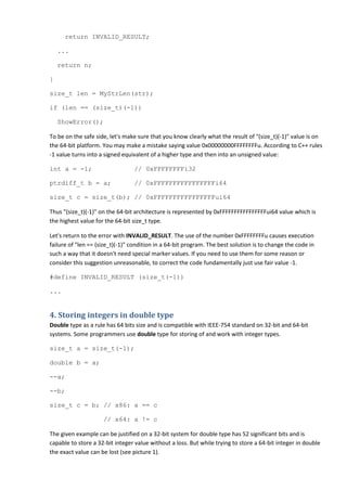 return INVALID_RESULT;

    ...

    return n;

}

size_t len = MyStrLen(str);

if (len == (size_t)(-1))

    ShowError();

To be on the safe side, let's make sure that you know clearly what the result of "(size_t)(-1)" value is on
the 64-bit platform. You may make a mistake saying value 0x00000000FFFFFFFFu. According to C++ rules
-1 value turns into a signed equivalent of a higher type and then into an unsigned value:

int a = -1;                      // 0xFFFFFFFFi32

ptrdiff_t b = a;                 // 0xFFFFFFFFFFFFFFFFi64

size_t c = size_t(b); // 0xFFFFFFFFFFFFFFFFui64

Thus "(size_t)(-1)" on the 64-bit architecture is represented by 0xFFFFFFFFFFFFFFFFui64 value which is
the highest value for the 64-bit size_t type.

Let's return to the error with INVALID_RESULT. The use of the number 0xFFFFFFFFu causes execution
failure of "len == (size_t)(-1)" condition in a 64-bit program. The best solution is to change the code in
such a way that it doesn't need special marker values. If you need to use them for some reason or
consider this suggestion unreasonable, to correct the code fundamentally just use fair value -1.

#define INVALID_RESULT (size_t(-1))

...


4. Storing integers in double type
Double type as a rule has 64 bits size and is compatible with IEEE-754 standard on 32-bit and 64-bit
systems. Some programmers use double type for storing of and work with integer types.

size_t a = size_t(-1);

double b = a;

--a;

--b;

size_t c = b; // x86: a == c

                     // x64: a != c

The given example can be justified on a 32-bit system for double type has 52 significant bits and is
capable to store a 32-bit integer value without a loss. But while trying to store a 64-bit integer in double
the exact value can be lost (see picture 1).
 
