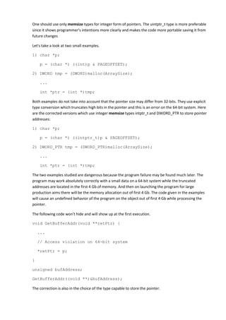One should use only memsize types for integer form of pointers. The uintptr_t type is more preferable
since it shows programmer's intentions more clearly and makes the code more portable saving it from
future changes

Let's take a look at two small examples.

1) char *p;

     p = (char *) ((int)p & PAGEOFFSET);

2) DWORD tmp = (DWORD)malloc(ArraySize);

     ...

     int *ptr = (int *)tmp;

Both examples do not take into account that the pointer size may differ from 32-bits. They use explicit
type conversion which truncates high bits in the pointer and this is an error on the 64-bit system. Here
are the corrected versions which use integer memsize types intptr_t and DWORD_PTR to store pointer
addresses:

1) char *p;

    p = (char *) ((intptr_t)p & PAGEOFFSET);

2) DWORD_PTR tmp = (DWORD_PTR)malloc(ArraySize);

    ...

    int *ptr = (int *)tmp;

The two examples studied are dangerous because the program failure may be found much later. The
program may work absolutely correctly with a small data on a 64-bit system while the truncated
addresses are located in the first 4 Gb of memory. And then on launching the program for large
production aims there will be the memory allocation out of first 4 Gb. The code given in the examples
will cause an undefined behavior of the program on the object out of first 4 Gb while processing the
pointer.

The following code won't hide and will show up at the first execution.

void GetBufferAddr(void **retPtr) {

    ...

    // Access violation on 64-bit system

    *retPtr = p;

}

unsigned bufAddress;

GetBufferAddr((void **)&bufAddress);

The correction is also in the choice of the type capable to store the pointer.
 