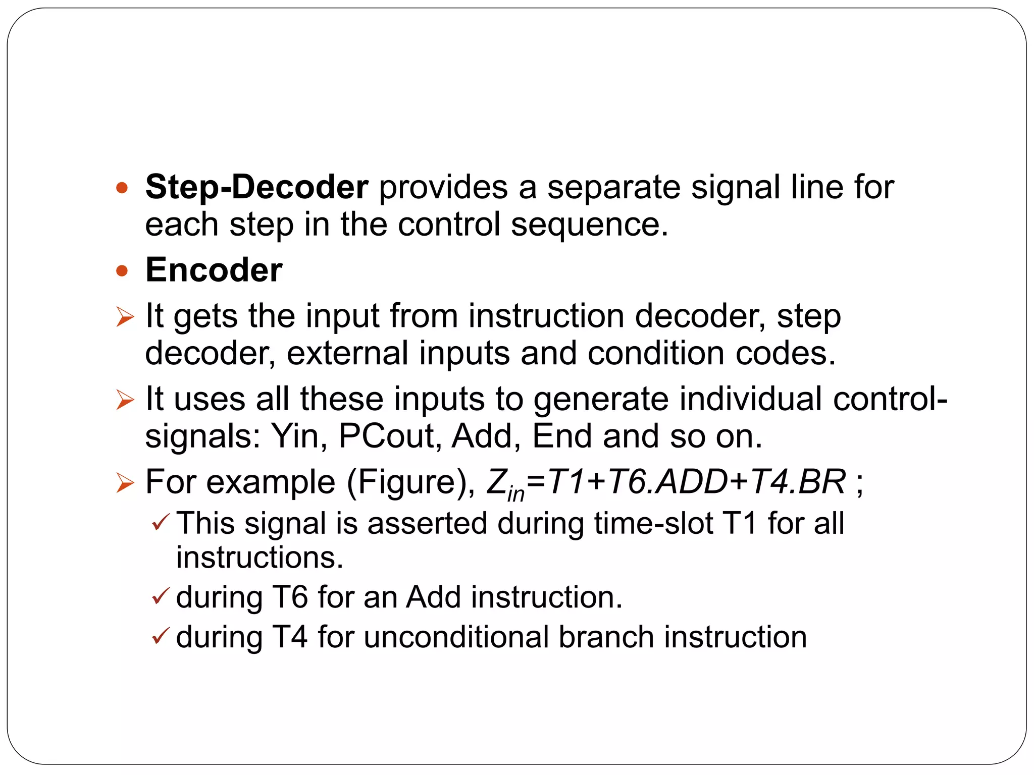  Step-Decoder provides a separate signal line for
each step in the control sequence.
 Encoder
 It gets the input from instruction decoder, step
decoder, external inputs and condition codes.
 It uses all these inputs to generate individual control-
signals: Yin, PCout, Add, End and so on.
 For example (Figure), Zin=T1+T6.ADD+T4.BR ;
 This signal is asserted during time-slot T1 for all
instructions.
 during T6 for an Add instruction.
 during T4 for unconditional branch instruction
 