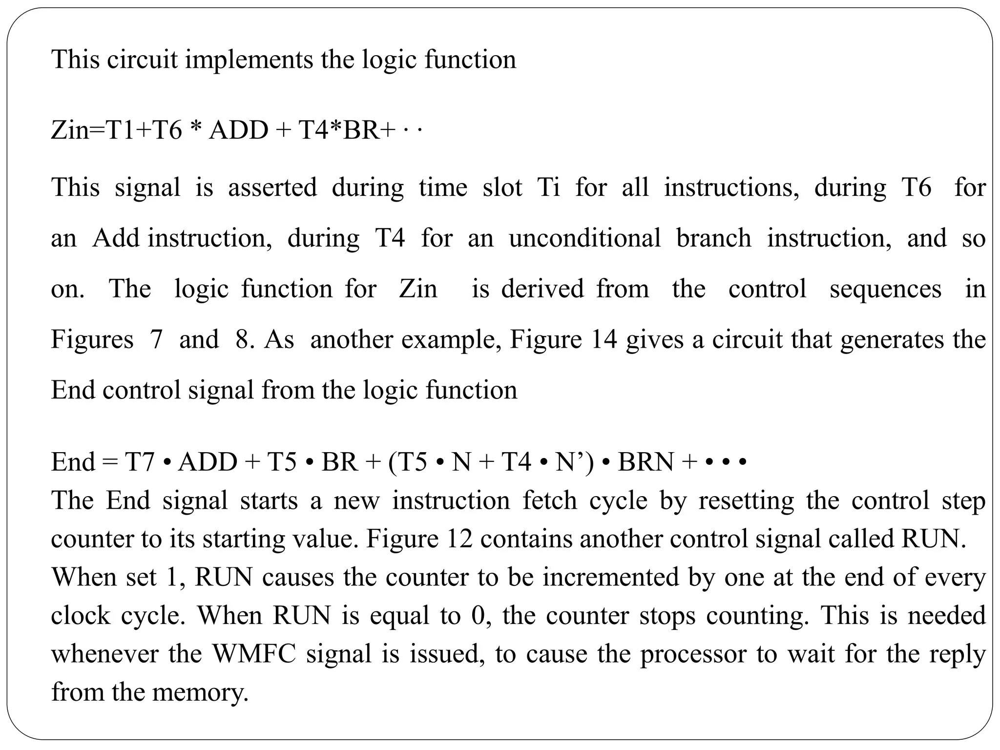 This circuit implements the logic function
Zin=T1+T6 * ADD + T4*BR+ ∙ ∙
This signal is asserted during time slot Ti for all instructions, during T6 for
an Add instruction, during T4 for an unconditional branch instruction, and so
on. The logic function for Zin is derived from the control sequences in
Figures 7 and 8. As another example, Figure 14 gives a circuit that generates the
End control signal from the logic function
End = T7 • ADD + T5 • BR + (T5 • N + T4 • N’) • BRN + • • •
The End signal starts a new instruction fetch cycle by resetting the control step
counter to its starting value. Figure 12 contains another control signal called RUN.
When set 1, RUN causes the counter to be incremented by one at the end of every
clock cycle. When RUN is equal to 0, the counter stops counting. This is needed
whenever the WMFC signal is issued, to cause the processor to wait for the reply
from the memory.
 