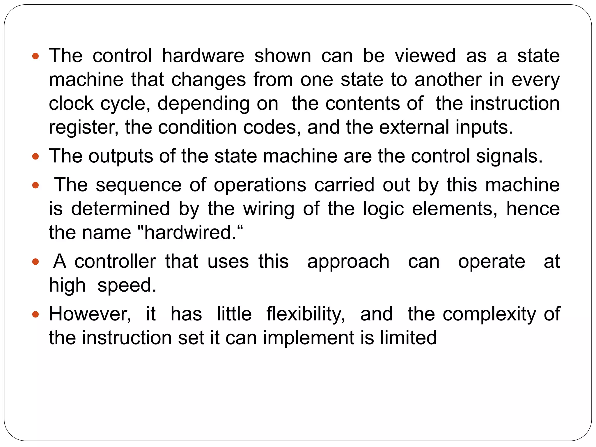  The control hardware shown can be viewed as a state
machine that changes from one state to another in every
clock cycle, depending on the contents of the instruction
register, the condition codes, and the external inputs.
 The outputs of the state machine are the control signals.
 The sequence of operations carried out by this machine
is determined by the wiring of the logic elements, hence
the name "hardwired.“
 A controller that uses this approach can operate at
high speed.
 However, it has little flexibility, and the complexity of
the instruction set it can implement is limited
 