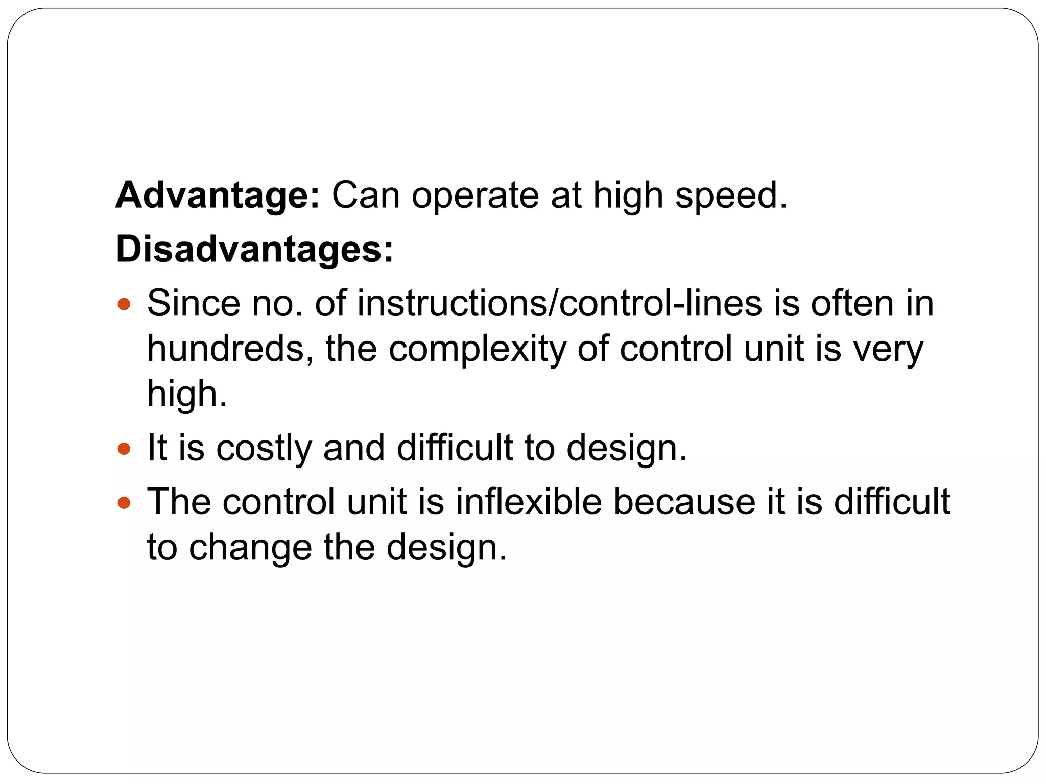 Advantage: Can operate at high speed.
Disadvantages:
 Since no. of instructions/control-lines is often in
hundreds, the complexity of control unit is very
high.
 It is costly and difficult to design.
 The control unit is inflexible because it is difficult
to change the design.
 