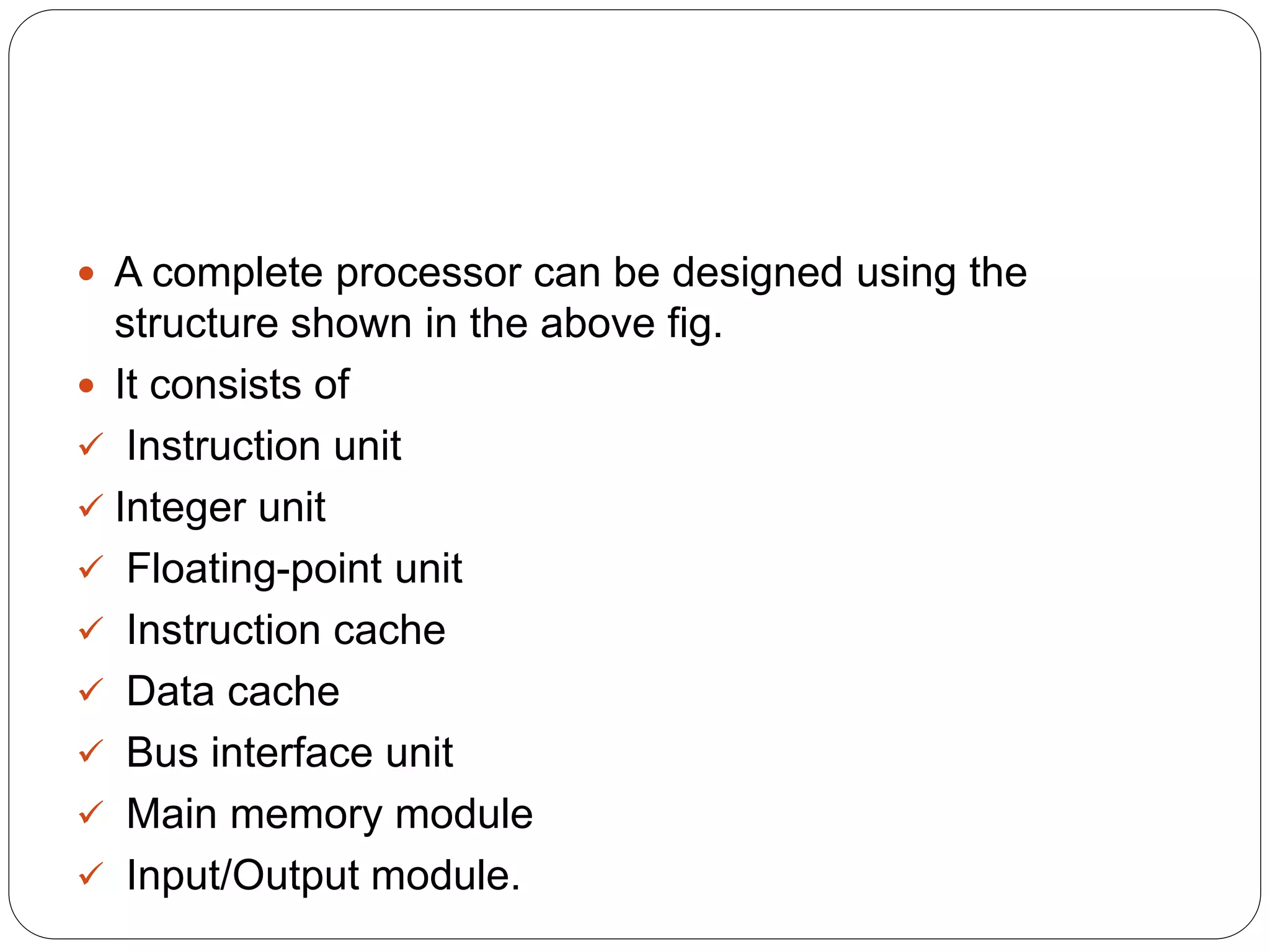  A complete processor can be designed using the
structure shown in the above fig.
 It consists of
 Instruction unit
 Integer unit
 Floating-point unit
 Instruction cache
 Data cache
 Bus interface unit
 Main memory module
 Input/Output module.
 