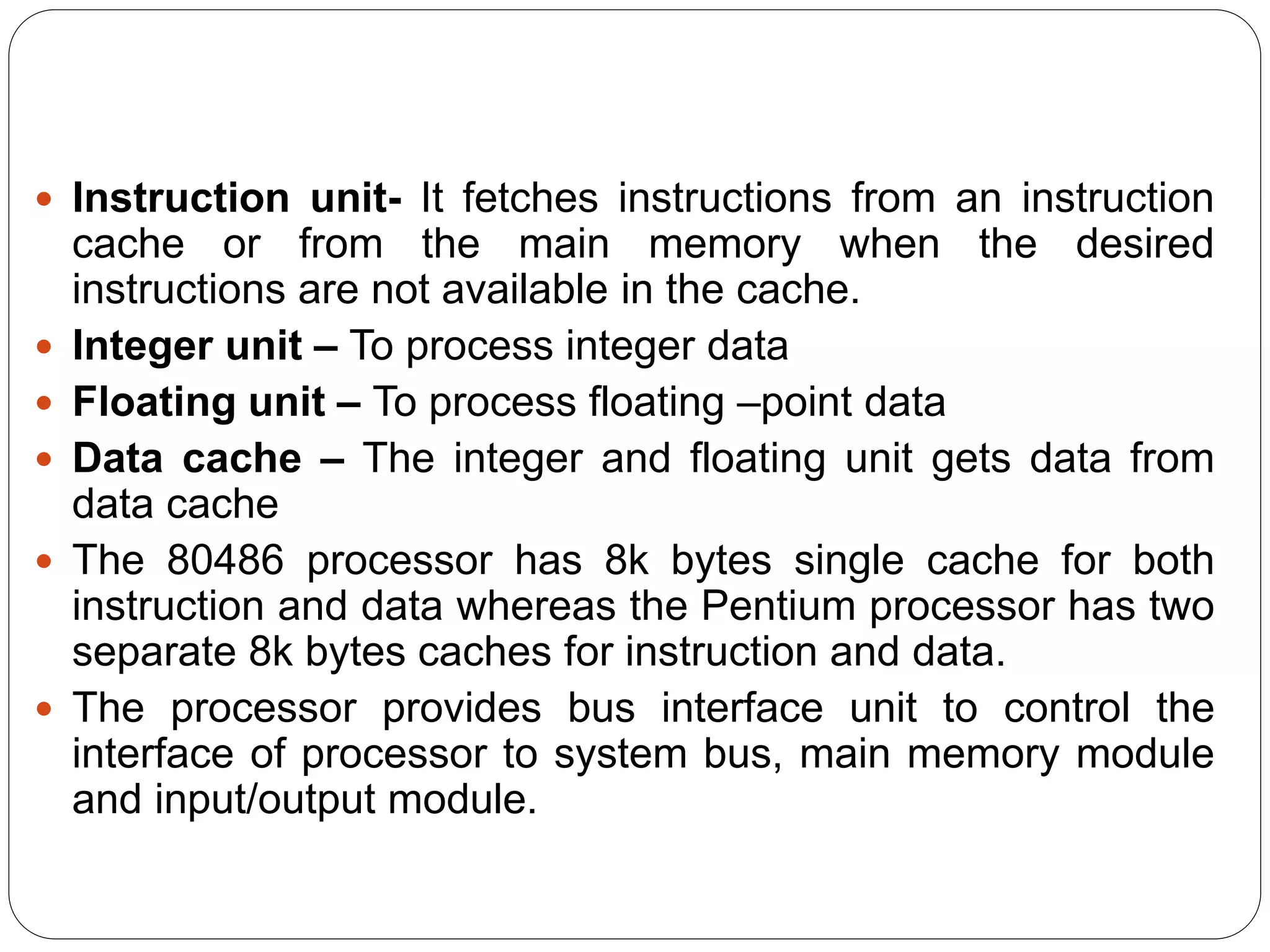  Instruction unit- It fetches instructions from an instruction
cache or from the main memory when the desired
instructions are not available in the cache.
 Integer unit – To process integer data
 Floating unit – To process floating –point data
 Data cache – The integer and floating unit gets data from
data cache
 The 80486 processor has 8k bytes single cache for both
instruction and data whereas the Pentium processor has two
separate 8k bytes caches for instruction and data.
 The processor provides bus interface unit to control the
interface of processor to system bus, main memory module
and input/output module.
 