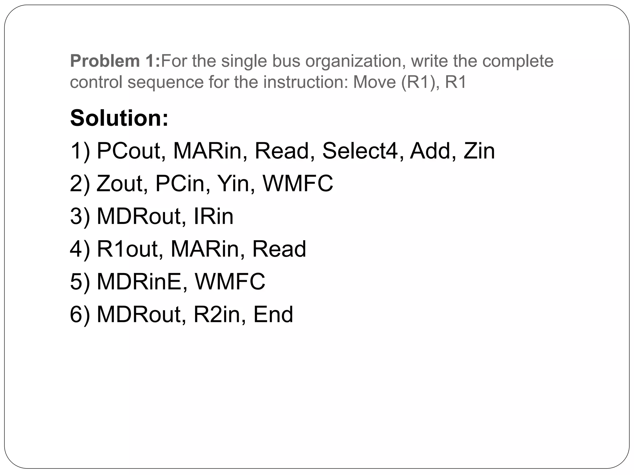 Problem 1:For the single bus organization, write the complete
control sequence for the instruction: Move (R1), R1
Solution:
1) PCout, MARin, Read, Select4, Add, Zin
2) Zout, PCin, Yin, WMFC
3) MDRout, IRin
4) R1out, MARin, Read
5) MDRinE, WMFC
6) MDRout, R2in, End
 