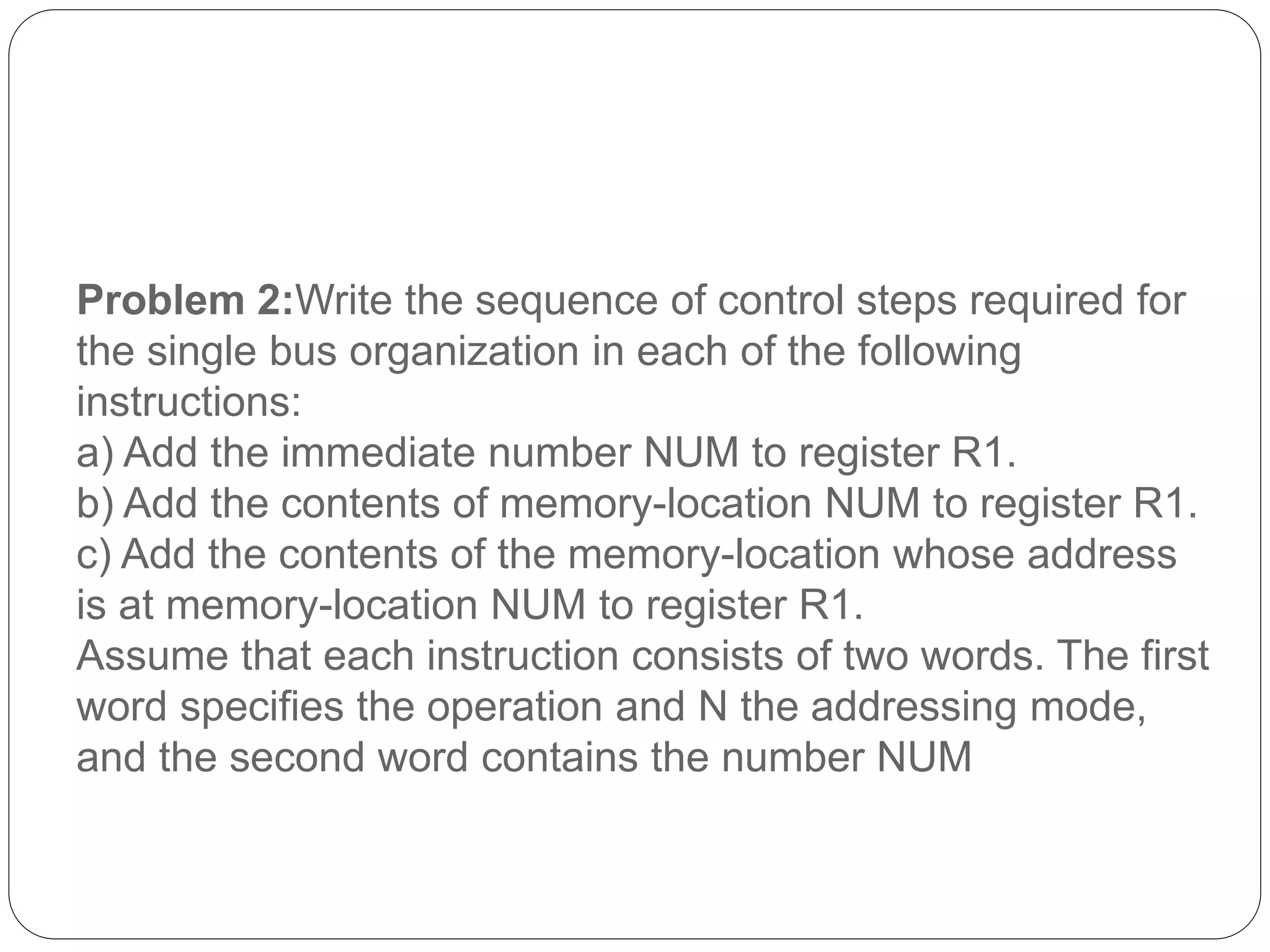 Problem 2:Write the sequence of control steps required for
the single bus organization in each of the following
instructions:
a) Add the immediate number NUM to register R1.
b) Add the contents of memory-location NUM to register R1.
c) Add the contents of the memory-location whose address
is at memory-location NUM to register R1.
Assume that each instruction consists of two words. The first
word specifies the operation and N the addressing mode,
and the second word contains the number NUM
 