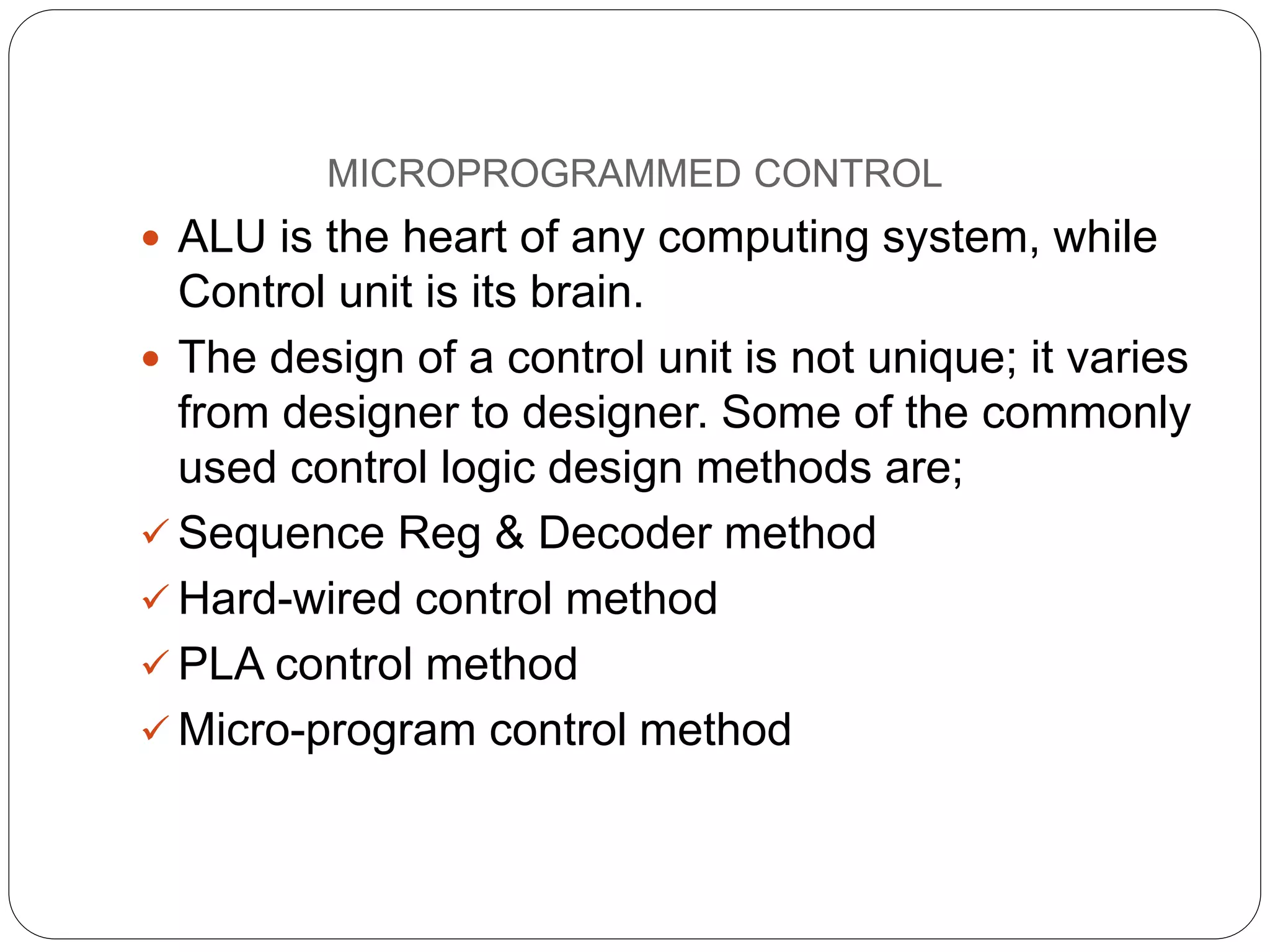 MICROPROGRAMMED CONTROL
 ALU is the heart of any computing system, while
Control unit is its brain.
 The design of a control unit is not unique; it varies
from designer to designer. Some of the commonly
used control logic design methods are;
 Sequence Reg & Decoder method
 Hard-wired control method
 PLA control method
 Micro-program control method
 