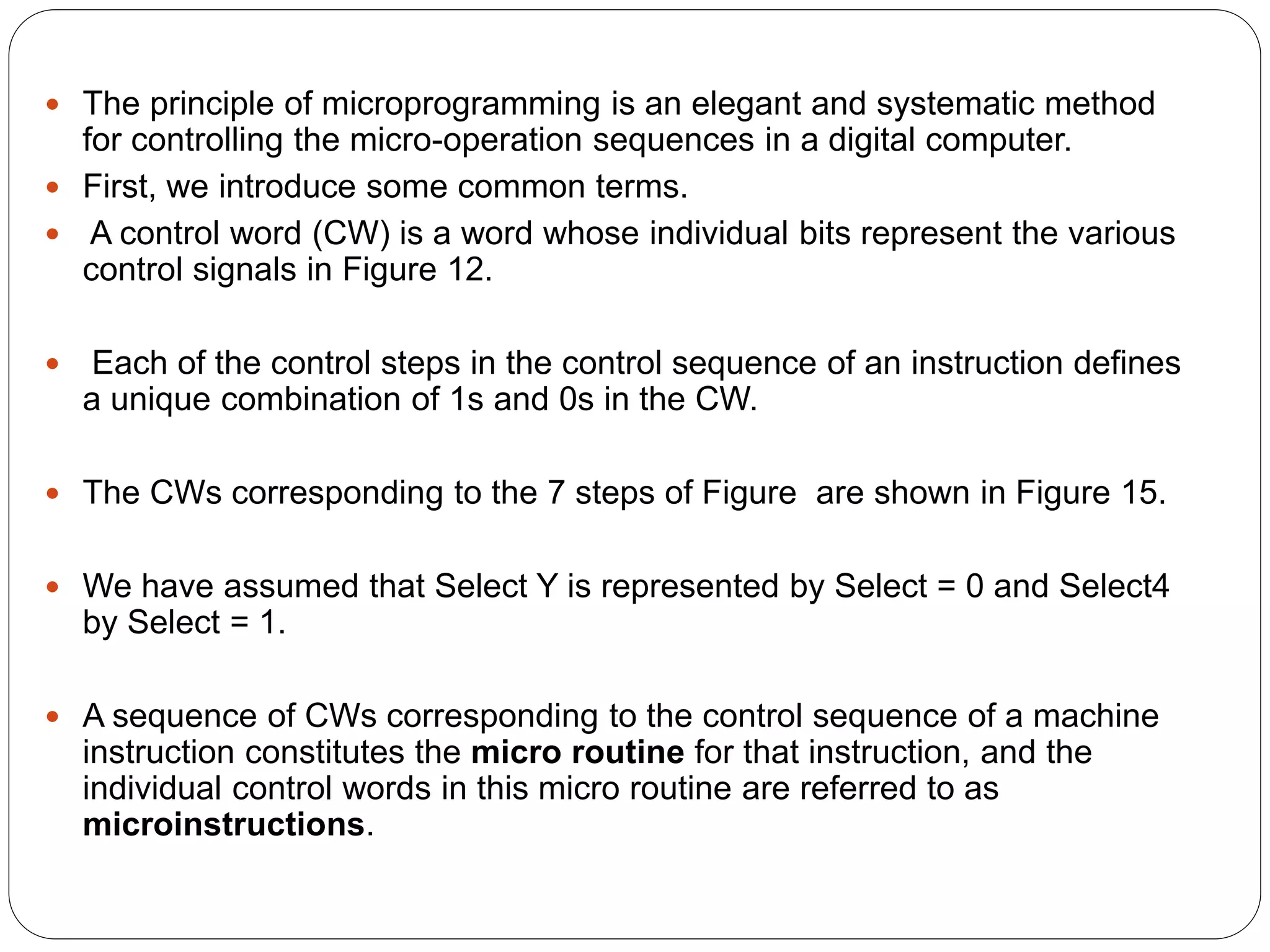  The principle of microprogramming is an elegant and systematic method
for controlling the micro-operation sequences in a digital computer.
 First, we introduce some common terms.
 A control word (CW) is a word whose individual bits represent the various
control signals in Figure 12.
 Each of the control steps in the control sequence of an instruction defines
a unique combination of 1s and 0s in the CW.
 The CWs corresponding to the 7 steps of Figure are shown in Figure 15.
 We have assumed that Select Y is represented by Select = 0 and Select4
by Select = 1.
 A sequence of CWs corresponding to the control sequence of a machine
instruction constitutes the micro routine for that instruction, and the
individual control words in this micro routine are referred to as
microinstructions.
 